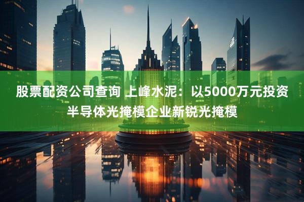 股票配资公司查询 上峰水泥：以5000万元投资半导体光掩模企业新锐光掩模