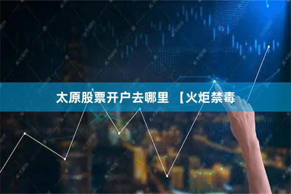 太原股票开户去哪里 【火炬禁毒
