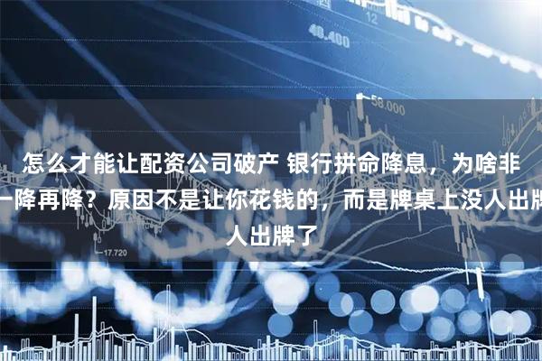 怎么才能让配资公司破产 银行拼命降息，为啥非要一降再降？原因不是让你花钱的，而是牌桌上没人出牌了