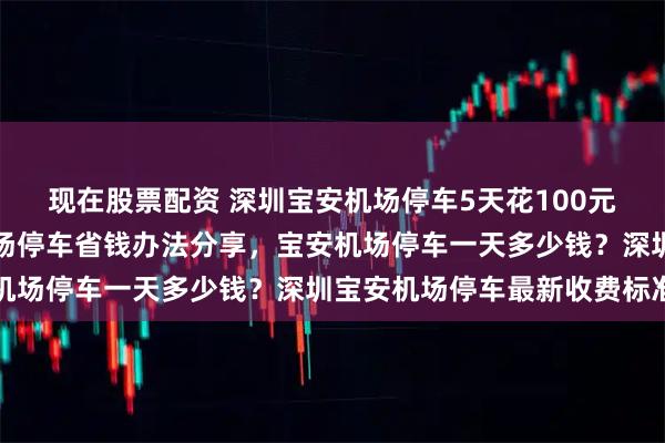 现在股票配资 深圳宝安机场停车5天花100元还包接送！深圳宝安机场停车省钱办法分享，宝安机场停车一天多少钱？深圳宝安机场停车最新收费标准
