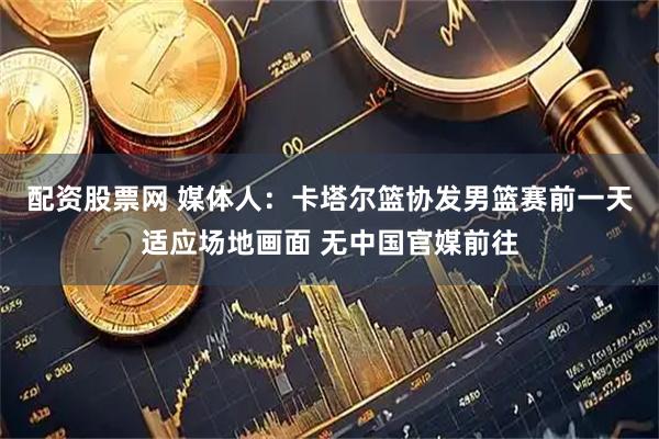 配资股票网 媒体人：卡塔尔篮协发男篮赛前一天适应场地画面 无中国官媒前往