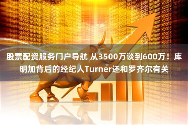 股票配资服务门户导航 从3500万谈到600万！库明加背后的经纪人Turner还和罗齐尔有关