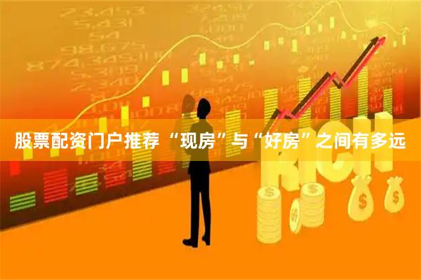 股票配资门户推荐 “现房”与“好房”之间有多远