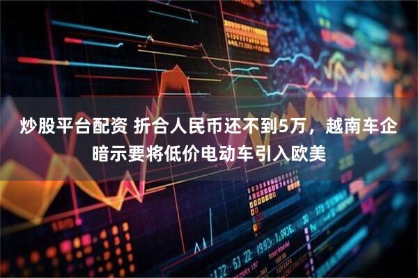 炒股平台配资 折合人民币还不到5万，越南车企暗示要将低价电动车引入欧美