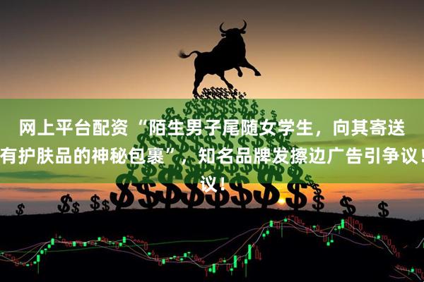 网上平台配资 “陌生男子尾随女学生，向其寄送有护肤品的神秘包裹”，知名品牌发擦边广告引争议！