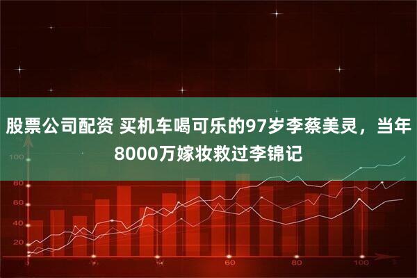 股票公司配资 买机车喝可乐的97岁李蔡美灵，当年8000万嫁妆救过李锦记