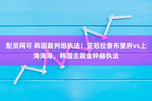 配资网可 韩国裁判组执法！亚冠拉查布里府vs上海海港，韩国主裁金钟赫执法